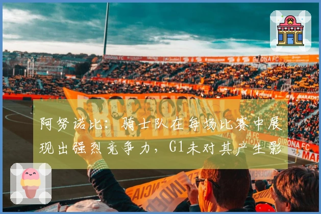 阿努诺比：骑士队在每场比赛中展现出强烈竞争力，G1未对其产生影响